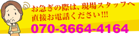 お急ぎの際は、現場スタッフへ直接お電話ください！070-3664-4164